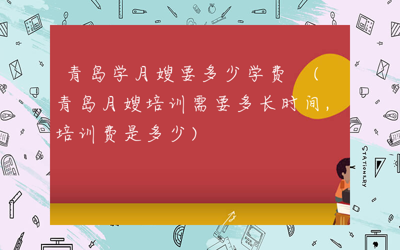 青岛学月嫂要多少学费 (青岛月嫂培训需要多长时间,培训费是多少)
